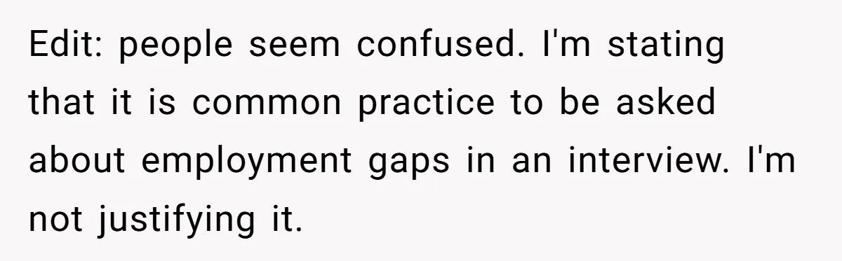 Edit: people seem confused. I'm stating that it is common practice to be asked about employment gaps in an interview. I'm not justifying it.