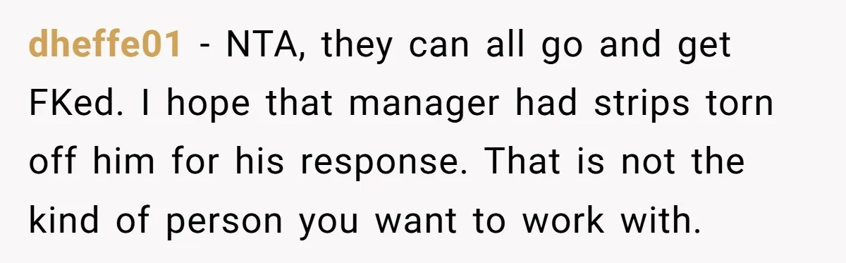 dheffe01 - NTA, they can all go and get FKed. I hope that manager had strips torn off him for his response. That is not the kind of person you...