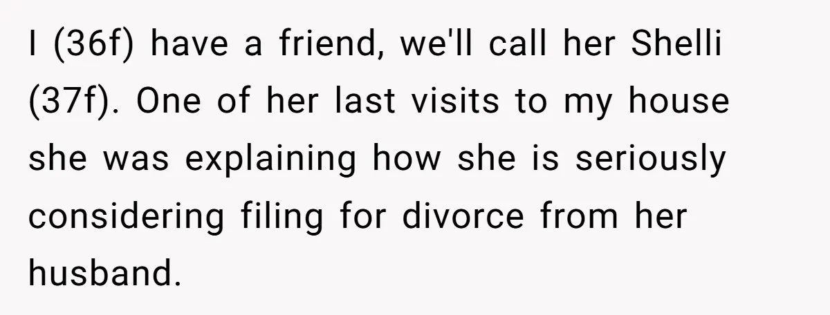 I (36f) have a friend, we'll call her Shelli (37f). One of her last visits to my house she was explaining how she is seriously considering filing for divorce from...