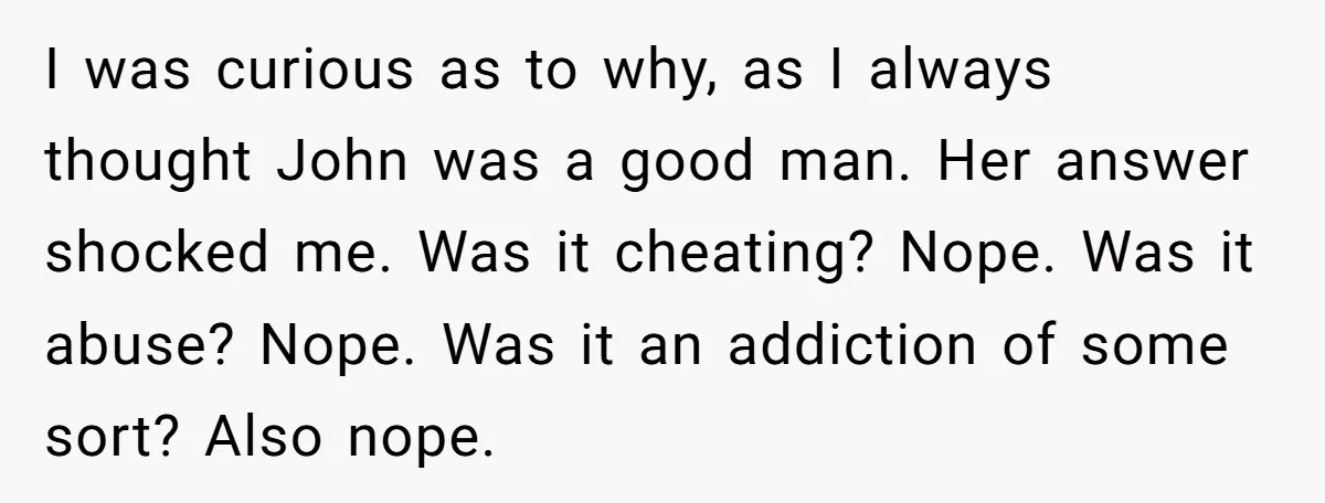 I was curious as to why, as I always thought John was a good man. Her answer shocked me. Was it cheating? Nope. Was it abuse? Nope. Was it an...