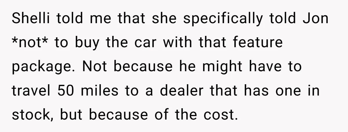 Shelli told me that she specifically told Jon *not* to buy the car with that feature package. Not because he might have to travel 50 miles to a dealer that...