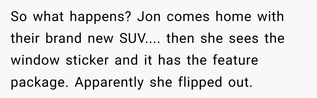 So what happens? Jon comes home with their brand new SUV.... then she sees the window sticker and it has the feature package. Apparently she flipped out.