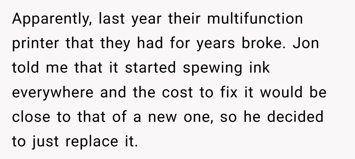 Apparently, last year their multifunction printer that they had for years broke. Jon told me that it started spewing ink everywhere and the cost to fix it would be close...