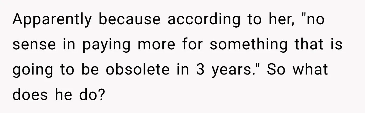 Apparently because according to her, "no sense in paying more for something that is going to be obsolete in 3 years." So what does he do?