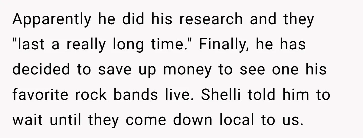 Apparently he did his research and they "last a really long time." Finally, he has decided to save up money to see one his favorite rock bands live. Shelli told...