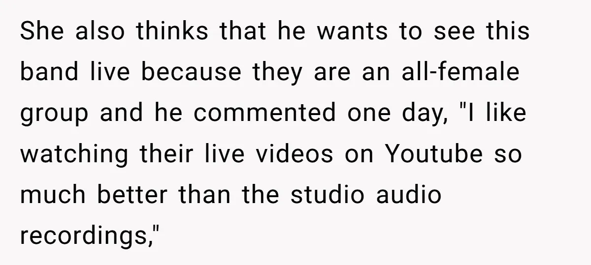 She also thinks that he wants to see this band live because they are an all-female group and he commented one day, "I like watching their live videos on Youtube...