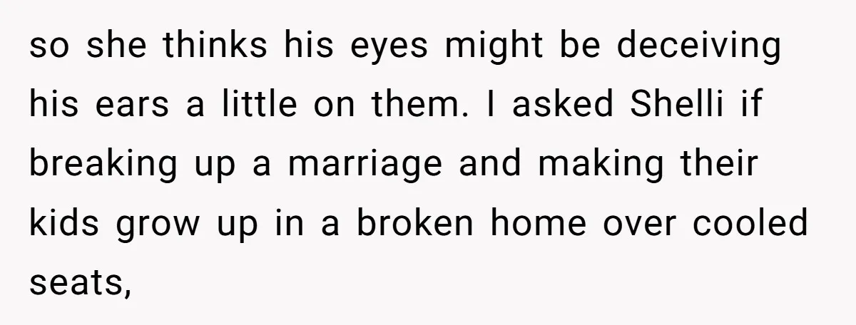 so she thinks his eyes might be deceiving his ears a little on them. I asked Shelli if breaking up a marriage and making their kids grow up in a...