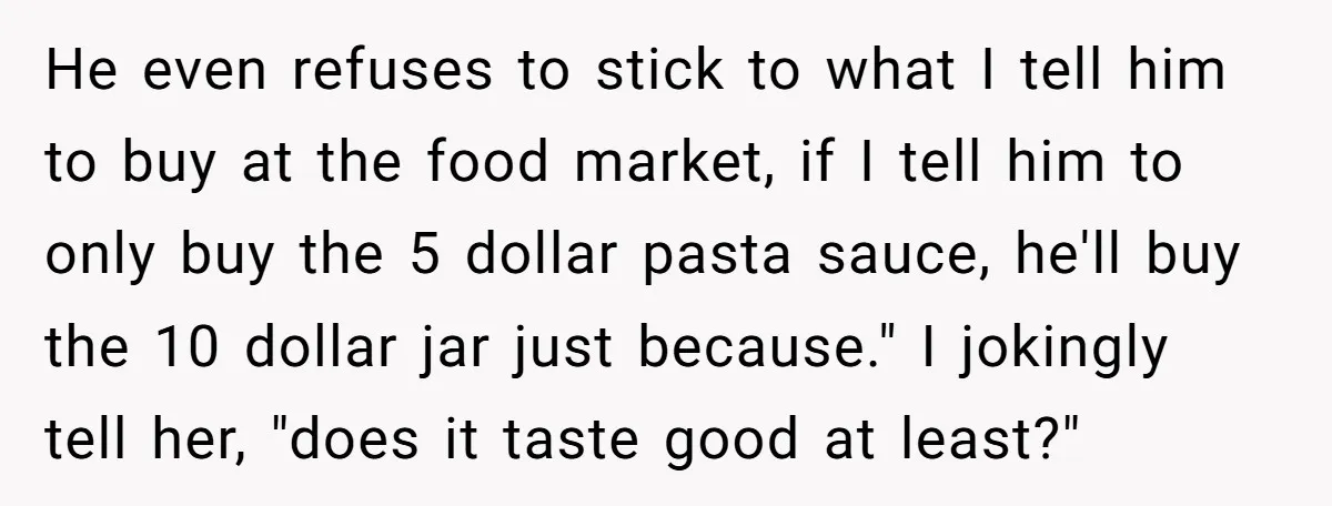 He even refuses to stick to what I tell him to buy at the food market, if I tell him to only buy the 5 dollar pasta sauce, he'll buy...