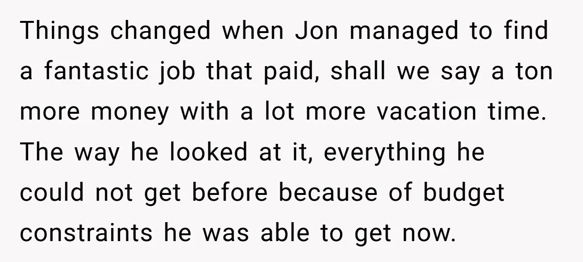 Things changed when Jon managed to find a fantastic job that paid, shall we say a ton more money with a lot more vacation time. The way he looked at...