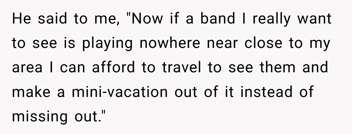 He said to me, "Now if a band I really want to see is playing nowhere near close to my area I can afford to travel to see them and...