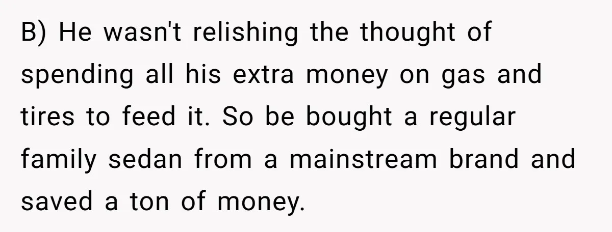 B) He wasn't relishing the thought of spending all his extra money on gas and tires to feed it. So be bought a regular family sedan from a mainstream brand...