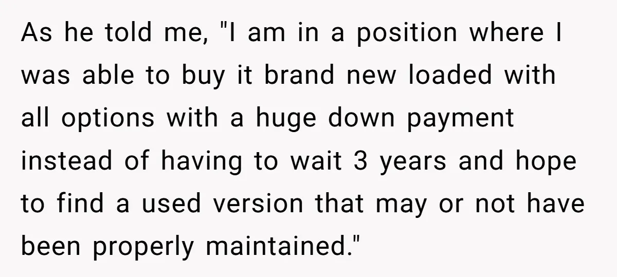As he told me, "I am in a position where I was able to buy it brand new loaded with all options with a huge down payment instead of having...