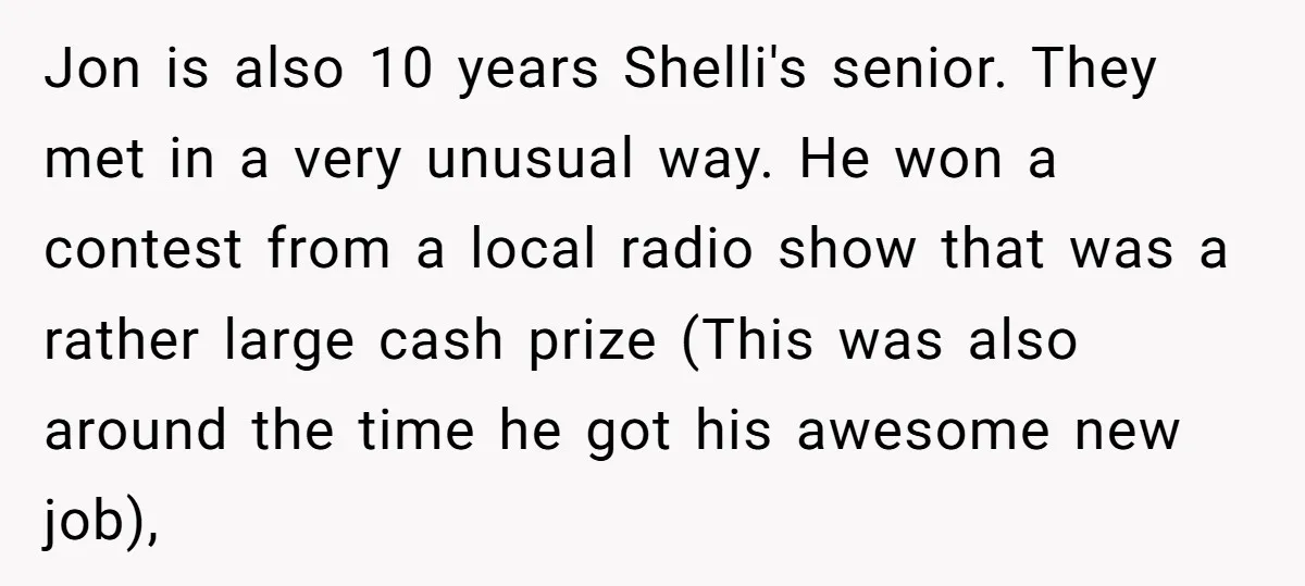 Jon is also 10 years Shelli's senior. They met in a very unusual way. He won a contest from a local radio show that was a rather large cash prize...