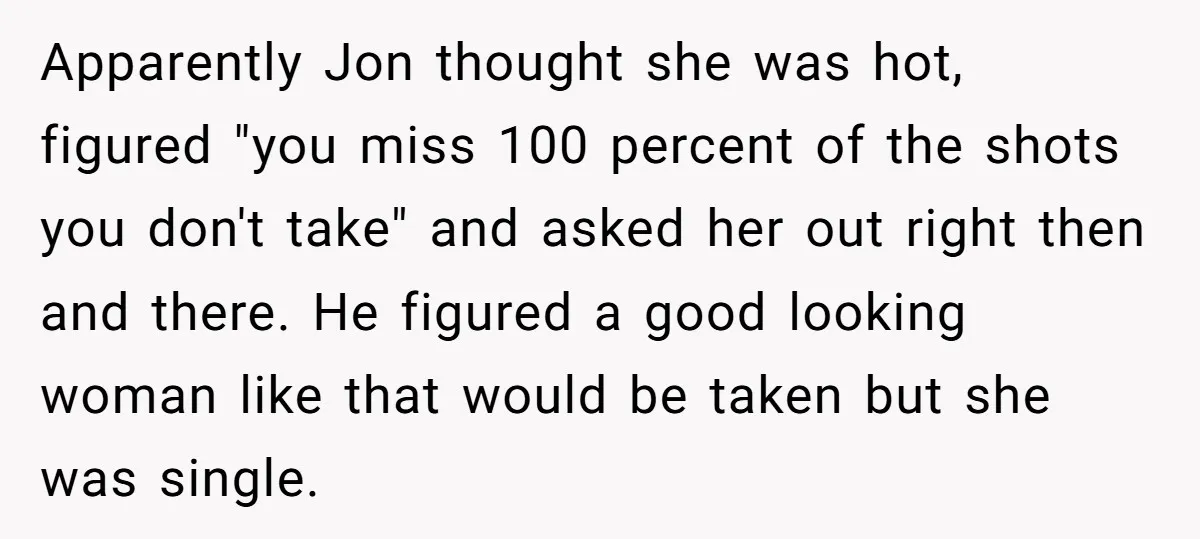 Apparently Jon thought she was hot, figured "you miss 100 percent of the shots you don't take" and asked her out right then and there. He figured a good looking...