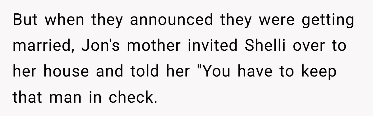 But when they announced they were getting married, Jon's mother invited Shelli over to her house and told her "You have to keep that man in check.