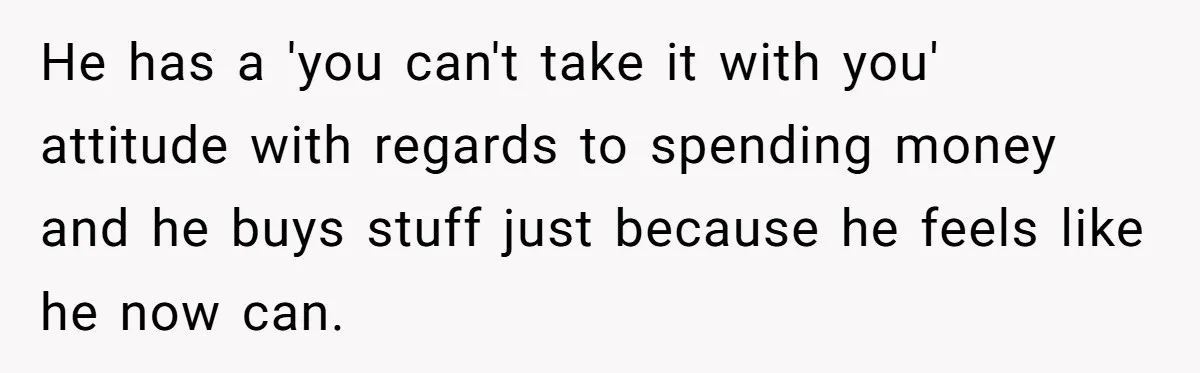 He has a 'you can't take it with you' attitude with regards to spending money and he buys stuff just because he feels like he now can.