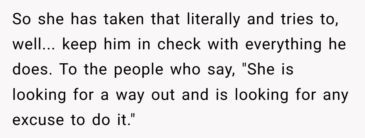So she has taken that literally and tries to, well... keep him in check with everything he does. To the people who say, "She is looking for a way out...