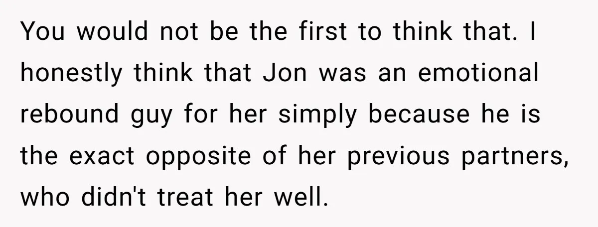 You would not be the first to think that. I honestly think that Jon was an emotional rebound guy for her simply because he is the exact opposite of her...