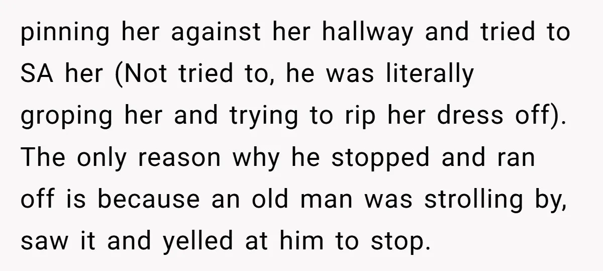 pinning her against her hallway and tried to SA her (Not tried to, he was literally groping her and trying to rip her dress off). The only reason why he...
