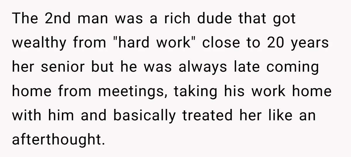 The 2nd man was a rich dude that got wealthy from "hard work" close to 20 years her senior but he was always late coming home from meetings, taking his...