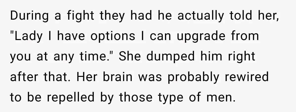 During a fight they had he actually told her, "Lady I have options I can upgrade from you at any time." She dumped him right after that. Her brain was...