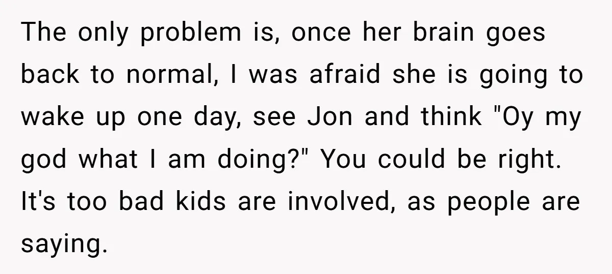 The only problem is, once her brain goes back to normal, I was afraid she is going to wake up one day, see Jon and think "Oy my god what...