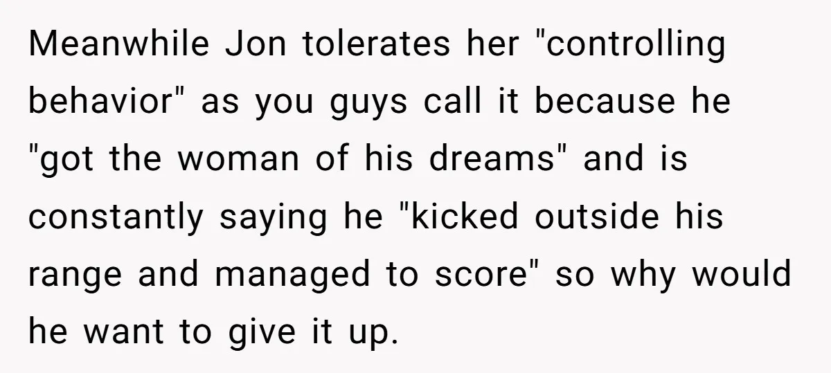Meanwhile Jon tolerates her "controlling behavior" as you guys call it because he "got the woman of his dreams" and is constantly saying he "kicked outside his range and managed...