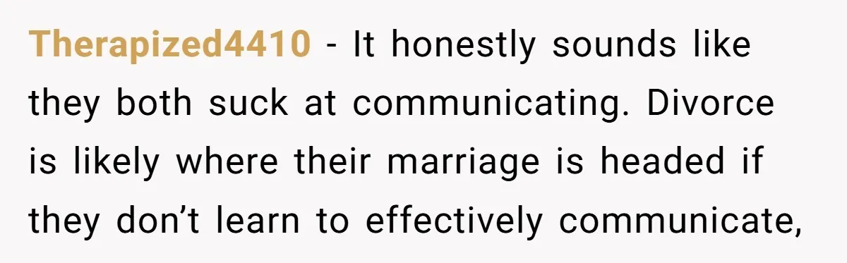 Therapized4410 − It honestly sounds like they both suck at communicating. Divorce is likely where their marriage is headed if they don’t learn to effectively communicate,