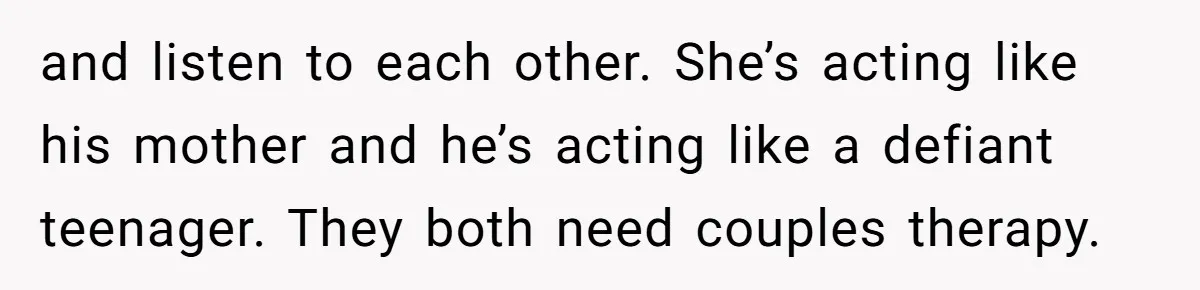 and listen to each other. She’s acting like his mother and he’s acting like a defiant teenager. They both need couples therapy.