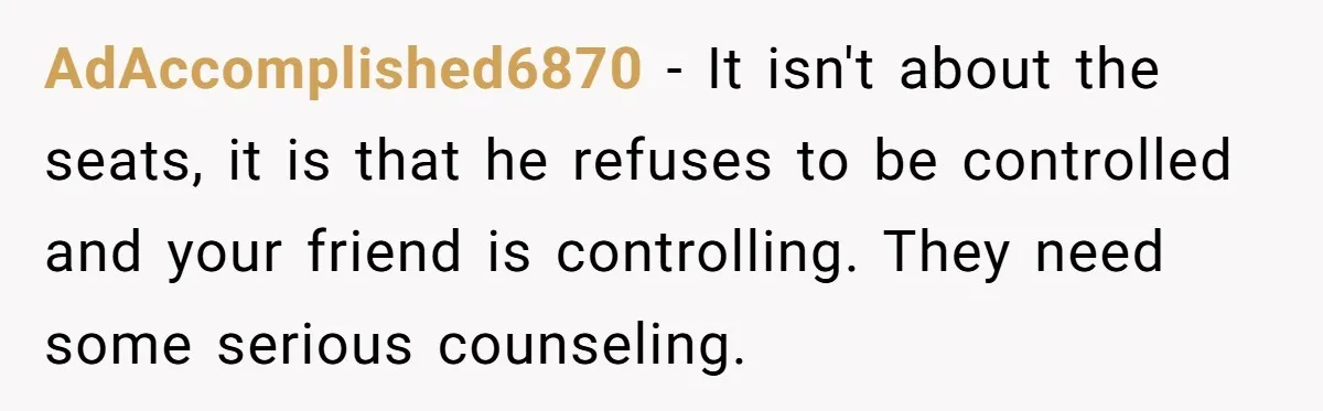 AdAccomplished6870 − It isn't about the seats, it is that he refuses to be controlled and your friend is controlling. They need some serious counseling.