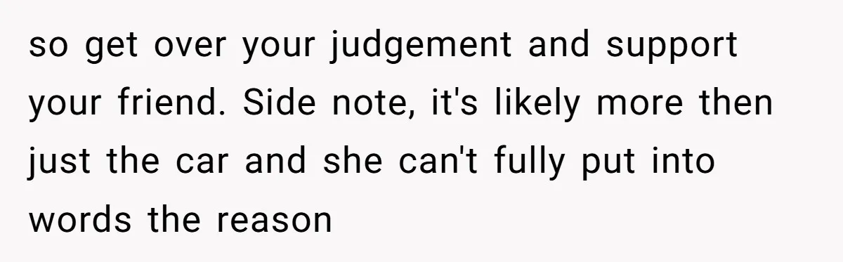 so get over your judgement and support your friend. Side note, it's likely more then just the car and she can't fully put into words the reason