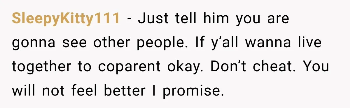 SleepyKitty111 − Just tell him you are gonna see other people. If y’all wanna live together to coparent okay. Don’t cheat. You will not feel better I promise.
