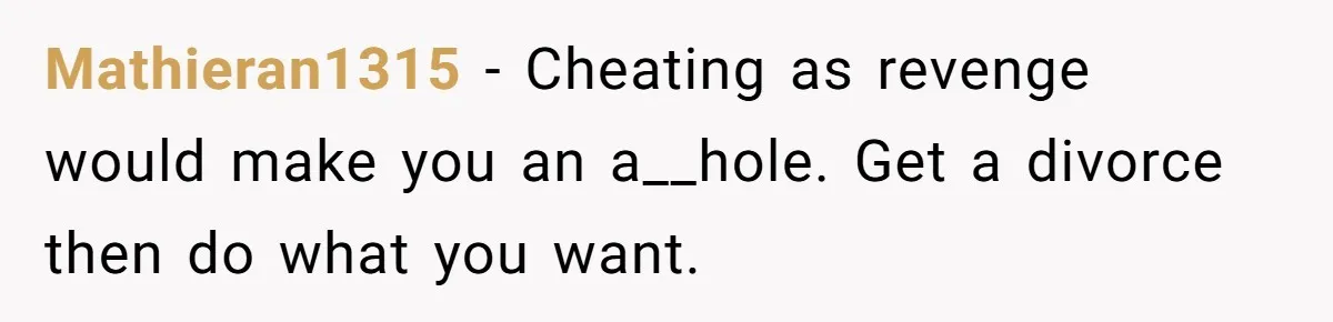 Mathieran1315 − Cheating as revenge would make you an a__hole. Get a divorce then do what you want.