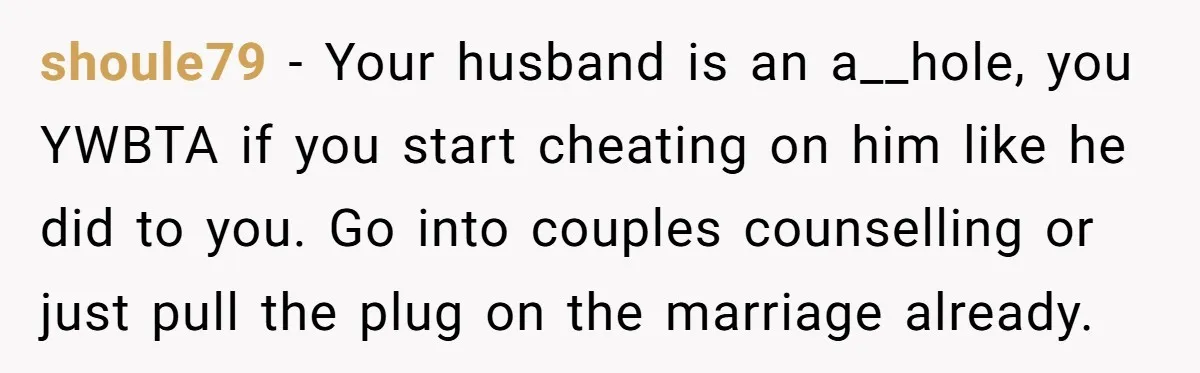 shoule79 − Your husband is an a__hole, you YWBTA if you start cheating on him like he did to you. Go into couples counselling or just pull the plug on...