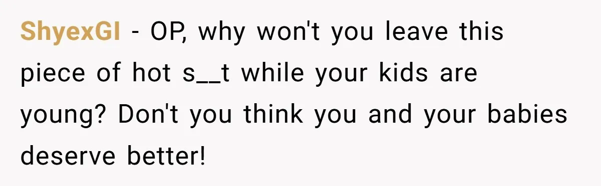 ShyexGI − OP, why won't you leave this piece of hot s__t while your kids are young? Don't you think you and your babies deserve better!