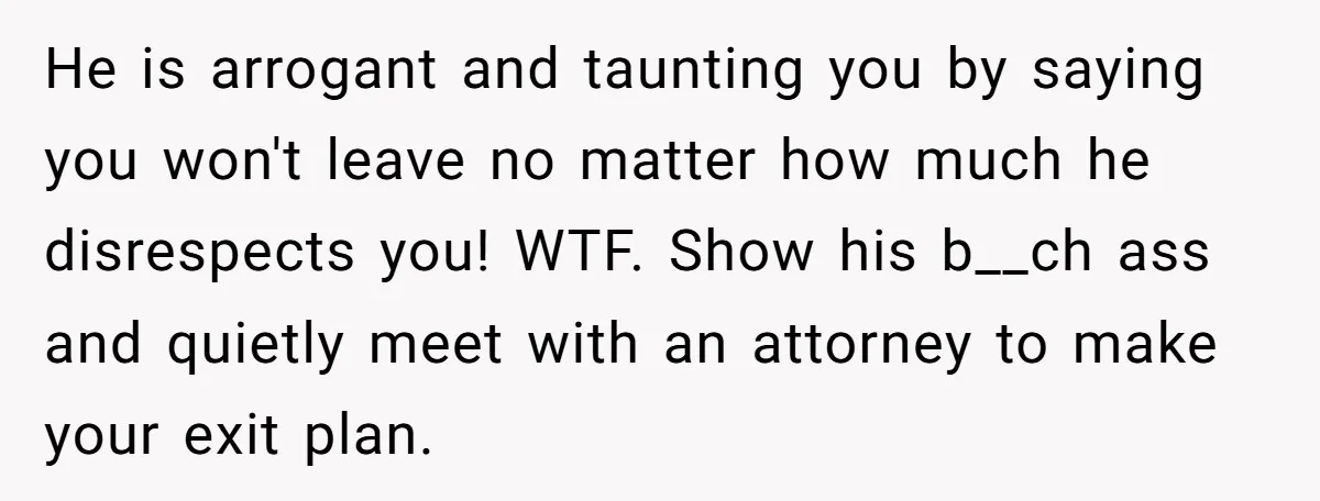 He is arrogant and taunting you by saying you won't leave no matter how much he disrespects you! WTF. Show his b__ch ass and quietly meet with an attorney to...