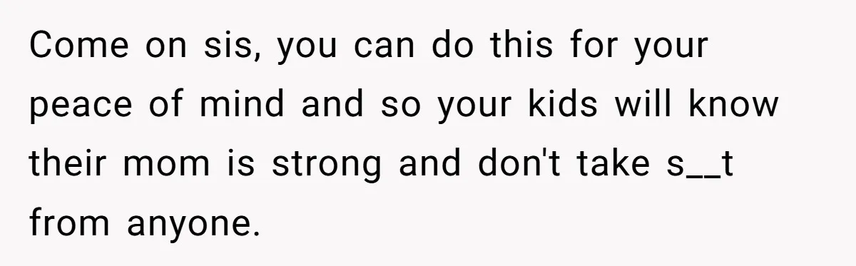 Come on sis, you can do this for your peace of mind and so your kids will know their mom is strong and don't take s__t from anyone.