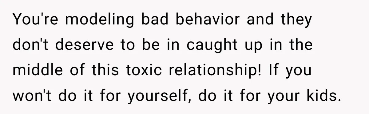 You're modeling bad behavior and they don't deserve to be in caught up in the middle of this toxic relationship! If you won't do it for yourself, do it for...
