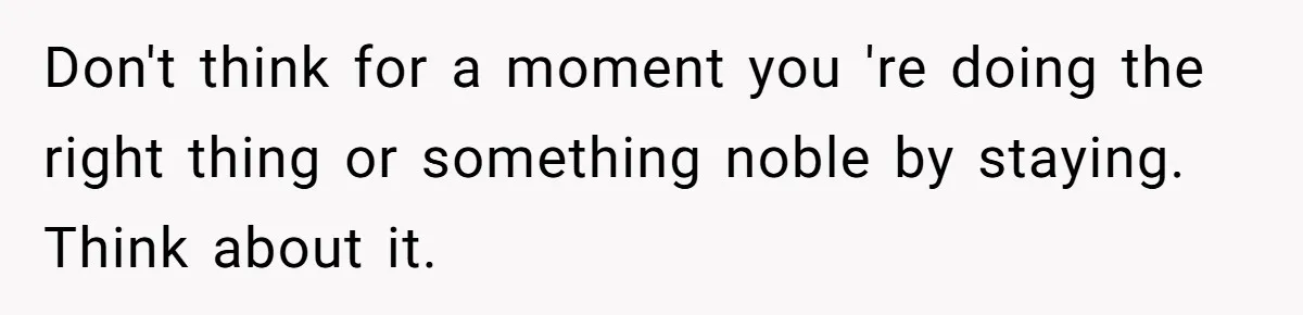 Don't think for a moment you 're doing the right thing or something noble by staying. Think about it.