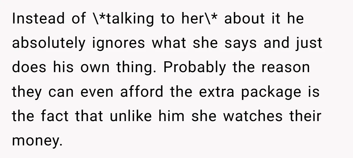 Instead of \*talking to her\* about it he absolutely ignores what she says and just does his own thing. Probably the reason they can even afford the extra package is...