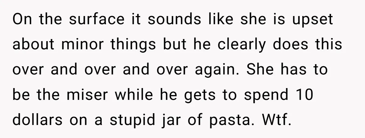 On the surface it sounds like she is upset about minor things but he clearly does this over and over and over again. She has to be the miser while...