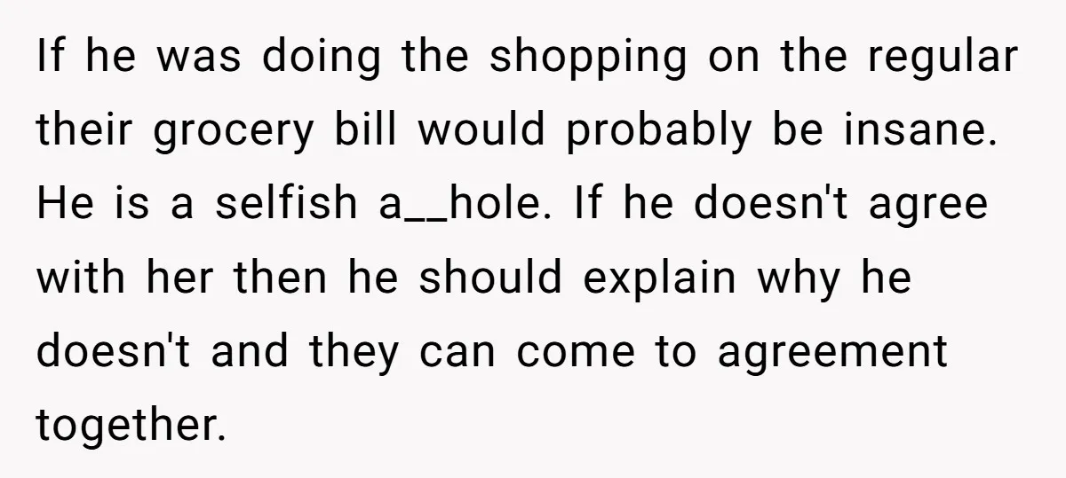 If he was doing the shopping on the regular their grocery bill would probably be insane. He is a selfish a__hole. If he doesn't agree with her then he should...