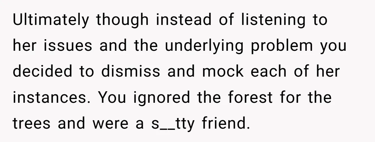 Ultimately though instead of listening to her issues and the underlying problem you decided to dismiss and mock each of her instances. You ignored the forest for the trees and...