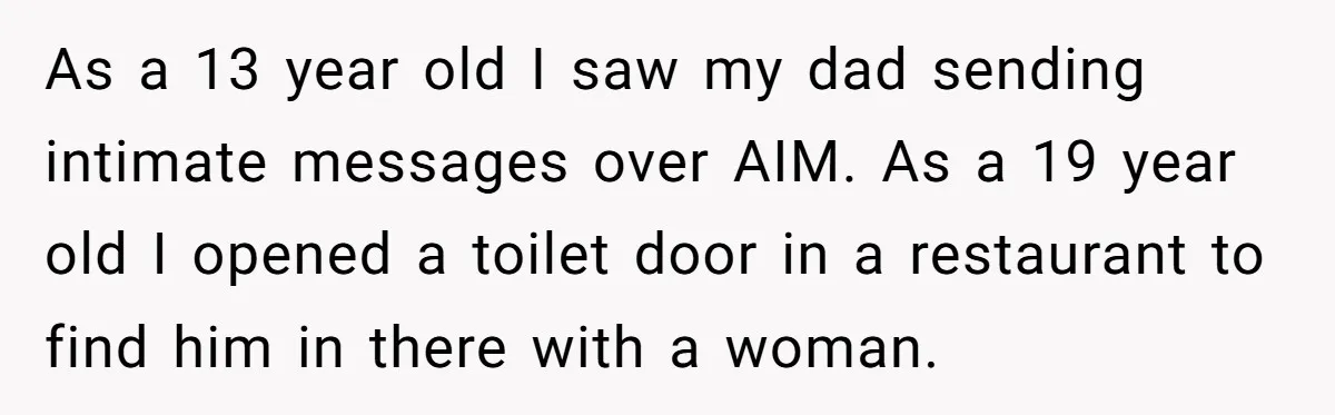 As a 13 year old I saw my dad sending intimate messages over AIM. As a 19 year old I opened a toilet door in a restaurant to find him...