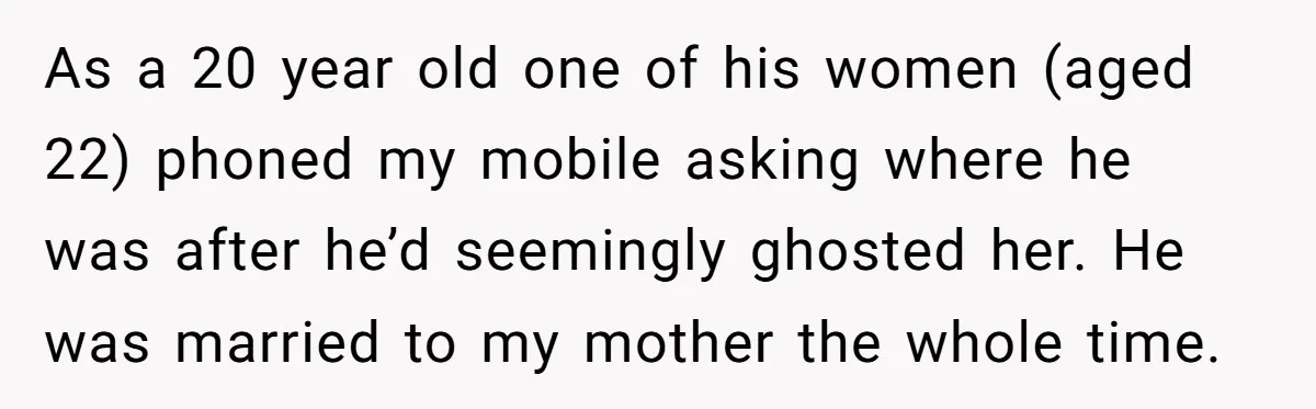 As a 20 year old one of his women (aged 22) phoned my mobile asking where he was after he’d seemingly ghosted her. He was married to my mother the...