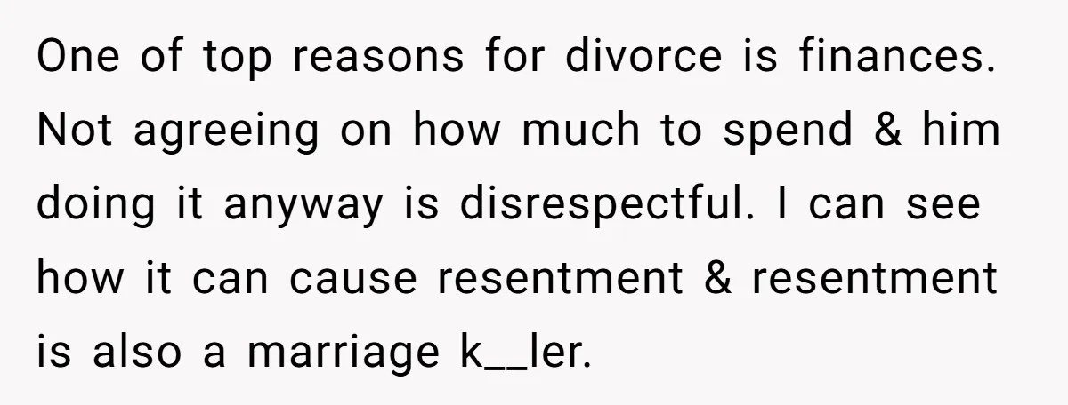 One of top reasons for divorce is finances. Not agreeing on how much to spend & him doing it anyway is disrespectful. I can see how it can cause resentment...