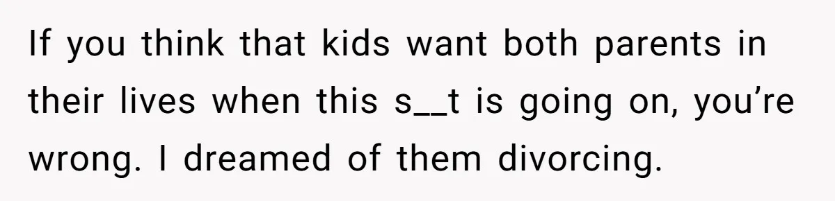 If you think that kids want both parents in their lives when this s__t is going on, you’re wrong. I dreamed of them divorcing.