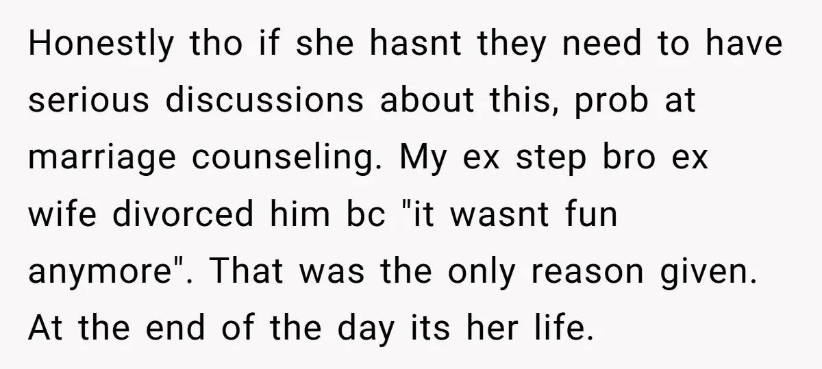 Honestly tho if she hasnt they need to have serious discussions about this, prob at marriage counseling. My ex step bro ex wife divorced him bc "it wasnt fun anymore"....