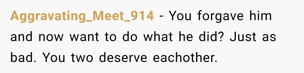 Aggravating_Meet_914 − You forgave him and now want to do what he did? Just as bad. You two deserve eachother.