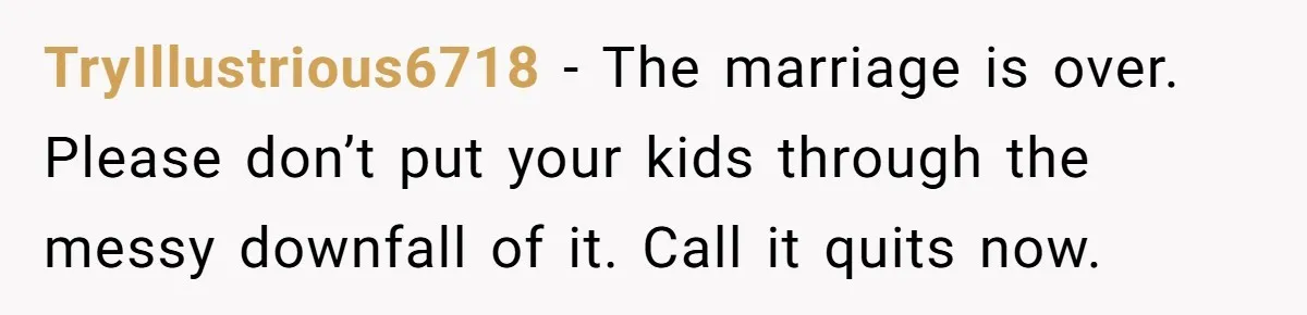 TryIllustrious6718 − The marriage is over. Please don’t put your kids through the messy downfall of it. Call it quits now.
